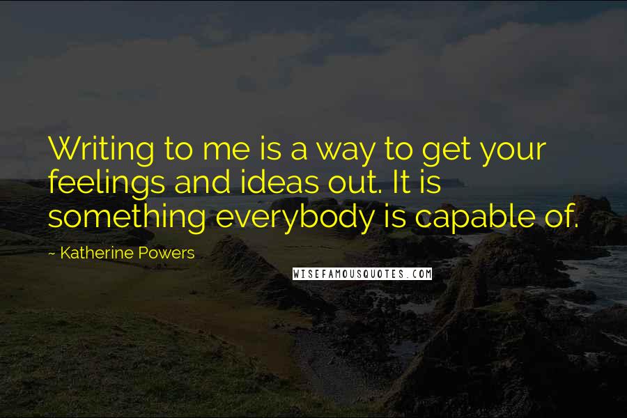 Katherine Powers Quotes: Writing to me is a way to get your feelings and ideas out. It is something everybody is capable of.