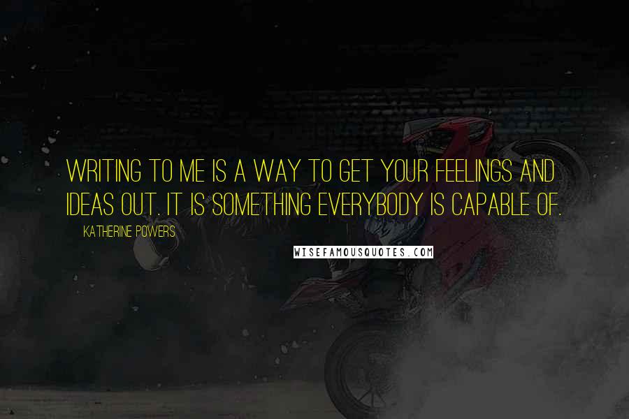 Katherine Powers Quotes: Writing to me is a way to get your feelings and ideas out. It is something everybody is capable of.