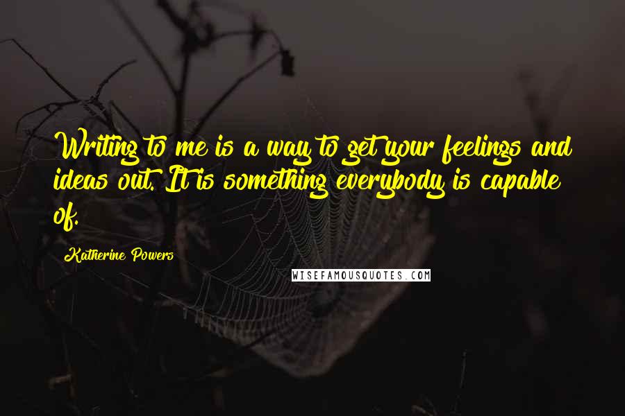 Katherine Powers Quotes: Writing to me is a way to get your feelings and ideas out. It is something everybody is capable of.