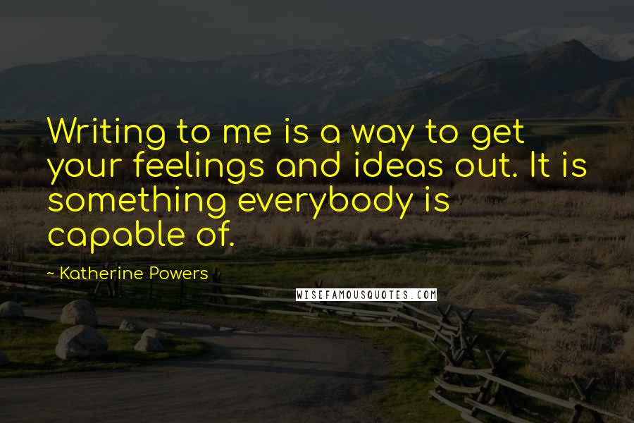 Katherine Powers Quotes: Writing to me is a way to get your feelings and ideas out. It is something everybody is capable of.