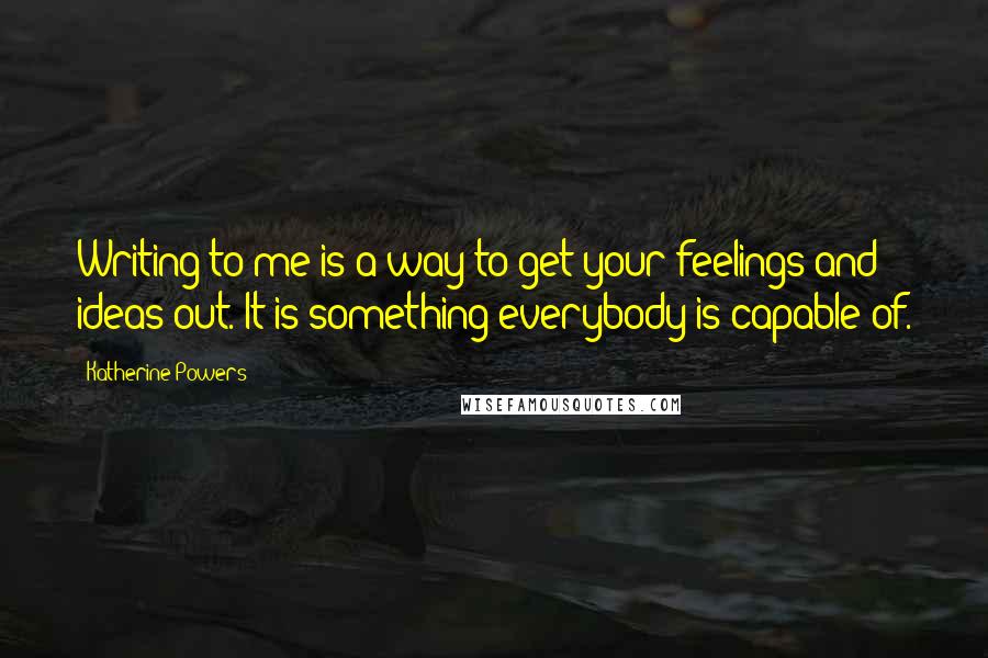 Katherine Powers Quotes: Writing to me is a way to get your feelings and ideas out. It is something everybody is capable of.