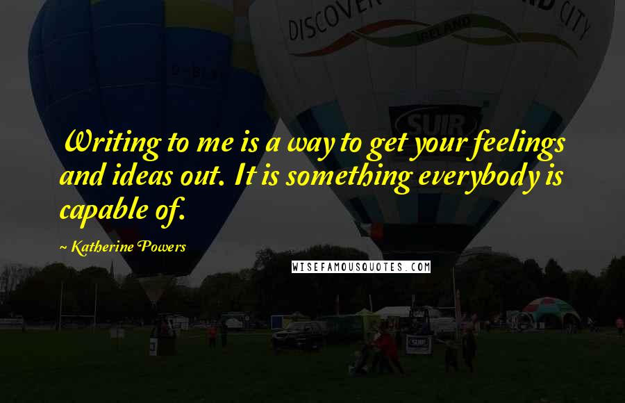 Katherine Powers Quotes: Writing to me is a way to get your feelings and ideas out. It is something everybody is capable of.