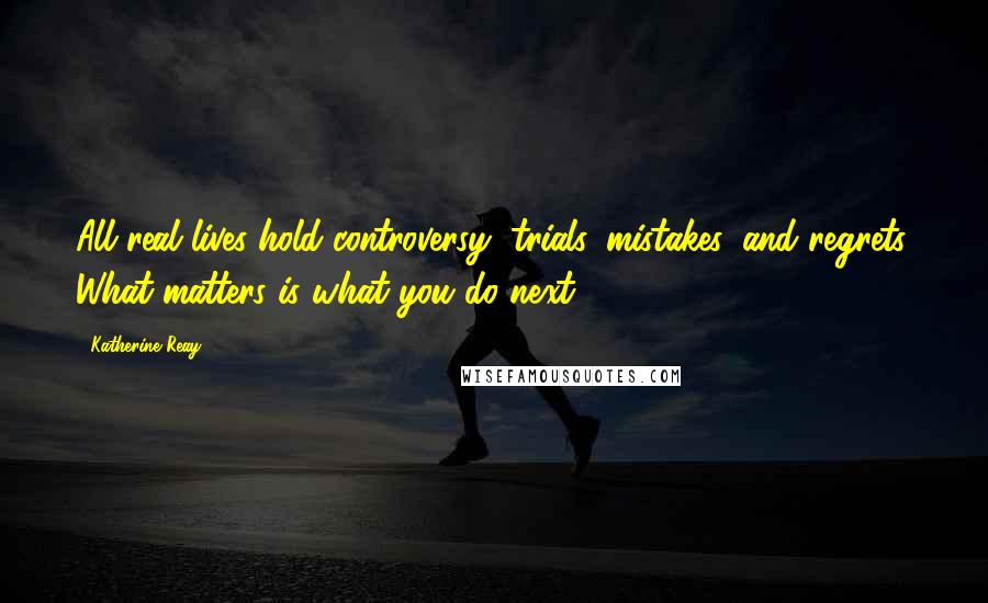 Katherine Reay Quotes: All real lives hold controversy, trials, mistakes, and regrets. What matters is what you do next.