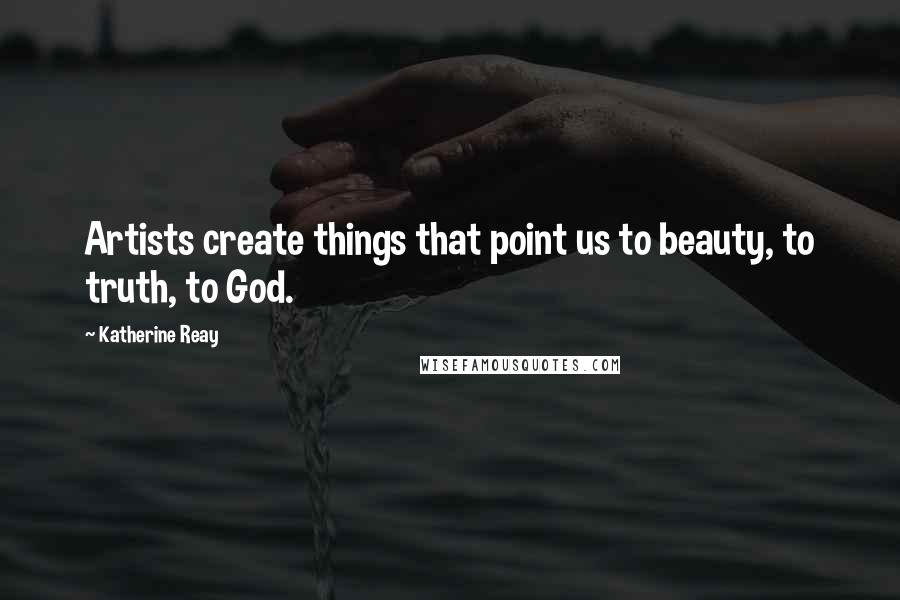 Katherine Reay Quotes: Artists create things that point us to beauty, to truth, to God.