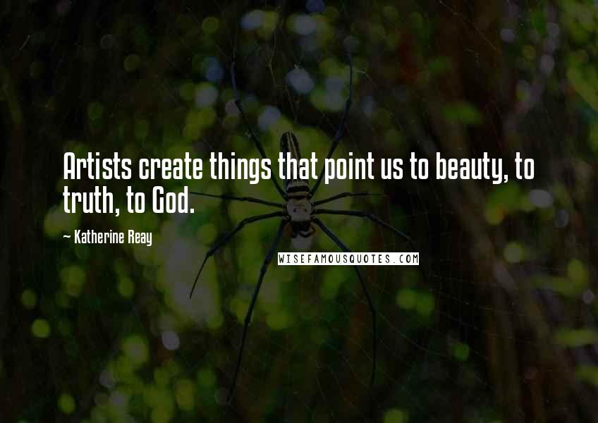 Katherine Reay Quotes: Artists create things that point us to beauty, to truth, to God.