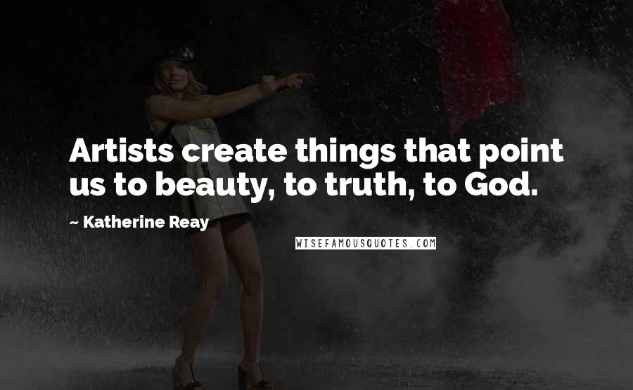 Katherine Reay Quotes: Artists create things that point us to beauty, to truth, to God.