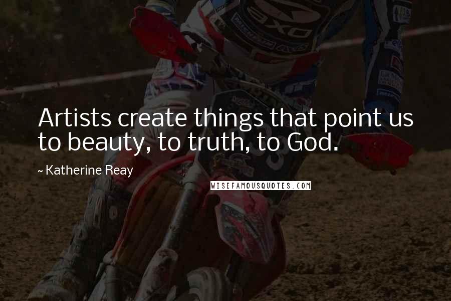 Katherine Reay Quotes: Artists create things that point us to beauty, to truth, to God.