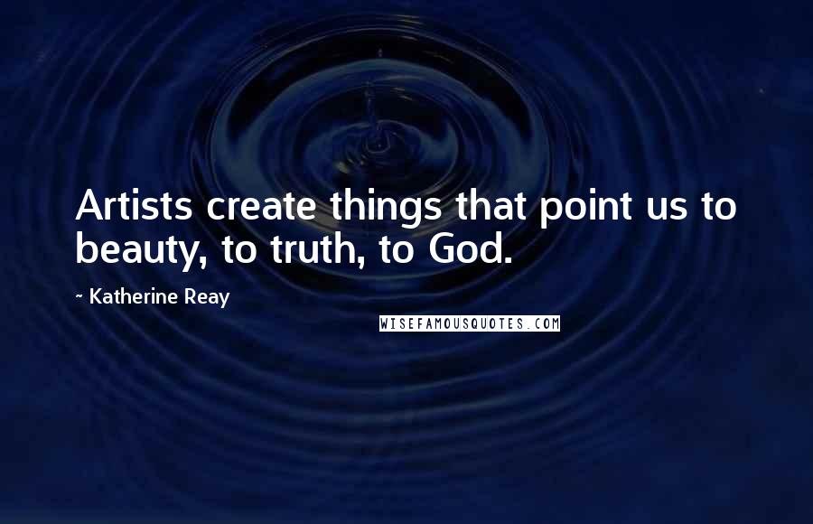 Katherine Reay Quotes: Artists create things that point us to beauty, to truth, to God.