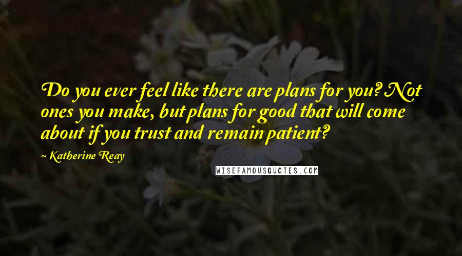 Katherine Reay Quotes: Do you ever feel like there are plans for you? Not ones you make, but plans for good that will come about if you trust and remain patient?