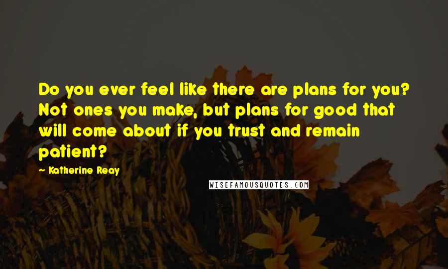 Katherine Reay Quotes: Do you ever feel like there are plans for you? Not ones you make, but plans for good that will come about if you trust and remain patient?