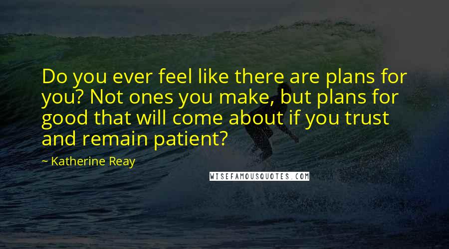 Katherine Reay Quotes: Do you ever feel like there are plans for you? Not ones you make, but plans for good that will come about if you trust and remain patient?