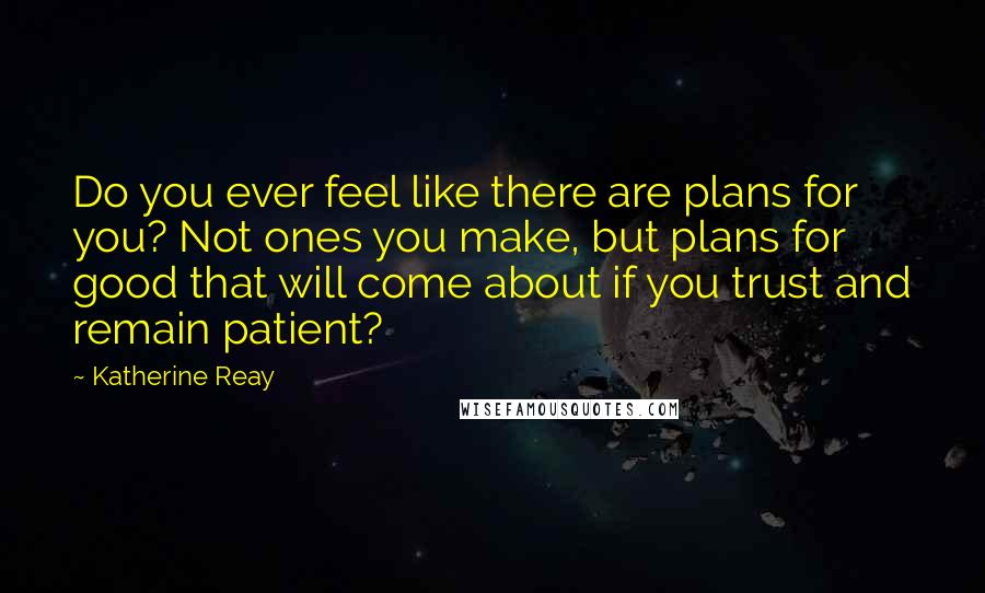 Katherine Reay Quotes: Do you ever feel like there are plans for you? Not ones you make, but plans for good that will come about if you trust and remain patient?