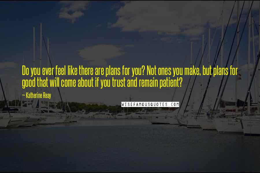Katherine Reay Quotes: Do you ever feel like there are plans for you? Not ones you make, but plans for good that will come about if you trust and remain patient?