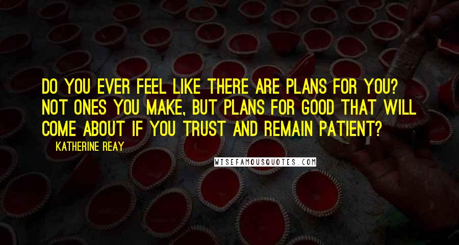 Katherine Reay Quotes: Do you ever feel like there are plans for you? Not ones you make, but plans for good that will come about if you trust and remain patient?