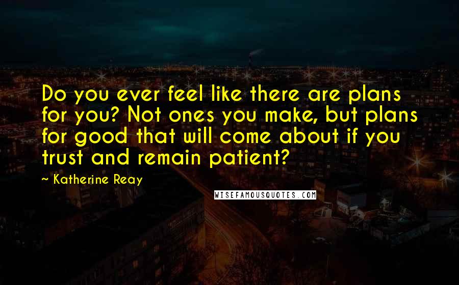 Katherine Reay Quotes: Do you ever feel like there are plans for you? Not ones you make, but plans for good that will come about if you trust and remain patient?