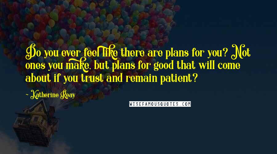 Katherine Reay Quotes: Do you ever feel like there are plans for you? Not ones you make, but plans for good that will come about if you trust and remain patient?