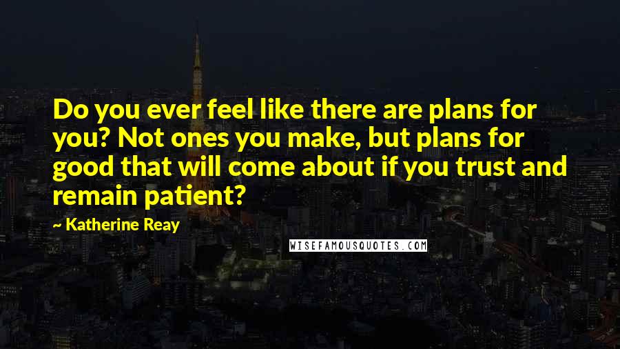 Katherine Reay Quotes: Do you ever feel like there are plans for you? Not ones you make, but plans for good that will come about if you trust and remain patient?
