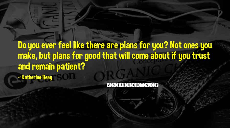 Katherine Reay Quotes: Do you ever feel like there are plans for you? Not ones you make, but plans for good that will come about if you trust and remain patient?