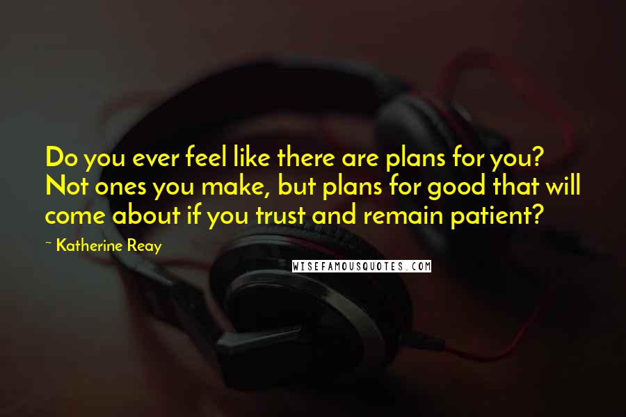 Katherine Reay Quotes: Do you ever feel like there are plans for you? Not ones you make, but plans for good that will come about if you trust and remain patient?