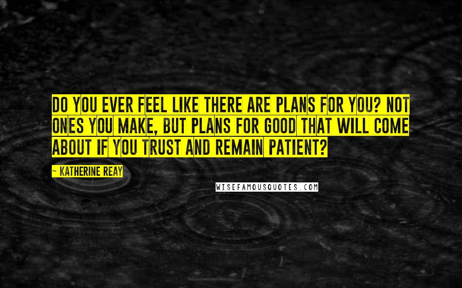 Katherine Reay Quotes: Do you ever feel like there are plans for you? Not ones you make, but plans for good that will come about if you trust and remain patient?