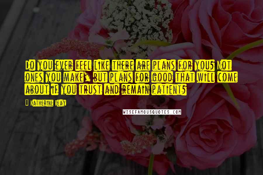 Katherine Reay Quotes: Do you ever feel like there are plans for you? Not ones you make, but plans for good that will come about if you trust and remain patient?