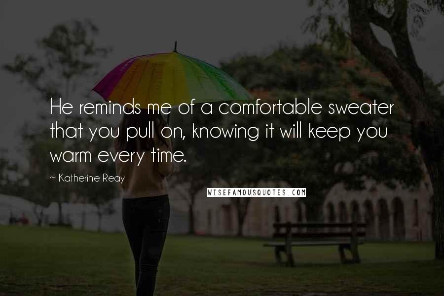 Katherine Reay Quotes: He reminds me of a comfortable sweater that you pull on, knowing it will keep you warm every time.