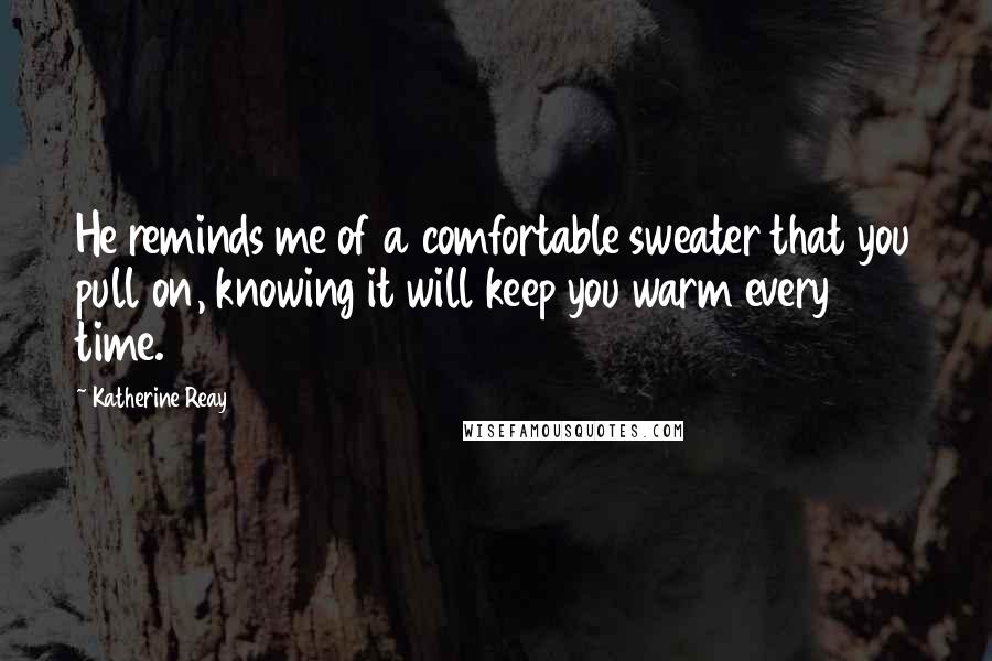 Katherine Reay Quotes: He reminds me of a comfortable sweater that you pull on, knowing it will keep you warm every time.