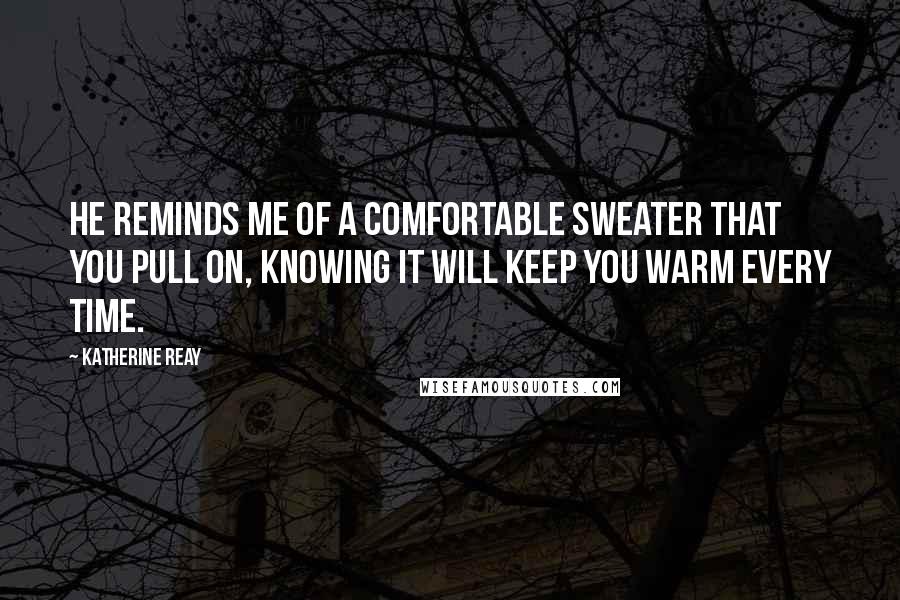 Katherine Reay Quotes: He reminds me of a comfortable sweater that you pull on, knowing it will keep you warm every time.