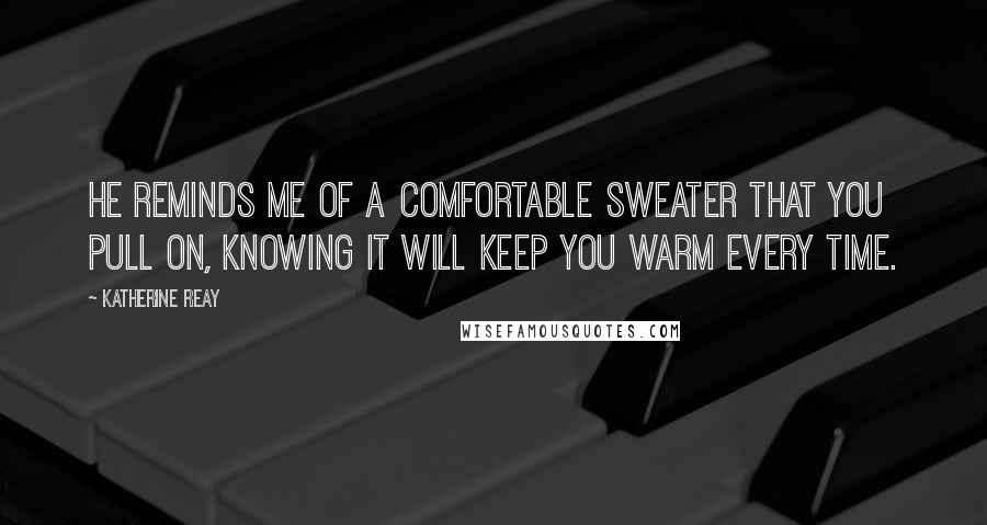 Katherine Reay Quotes: He reminds me of a comfortable sweater that you pull on, knowing it will keep you warm every time.