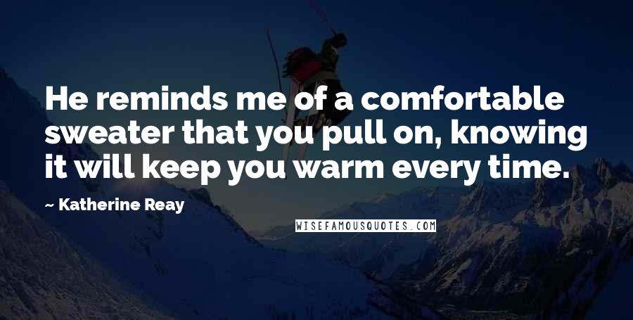 Katherine Reay Quotes: He reminds me of a comfortable sweater that you pull on, knowing it will keep you warm every time.