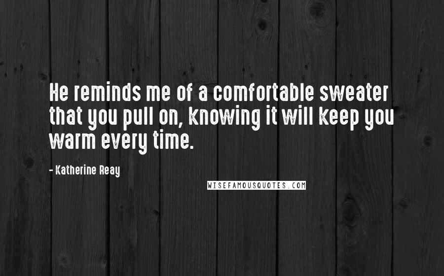 Katherine Reay Quotes: He reminds me of a comfortable sweater that you pull on, knowing it will keep you warm every time.