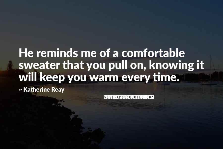 Katherine Reay Quotes: He reminds me of a comfortable sweater that you pull on, knowing it will keep you warm every time.