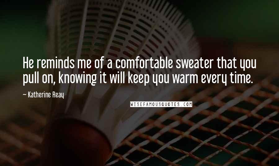 Katherine Reay Quotes: He reminds me of a comfortable sweater that you pull on, knowing it will keep you warm every time.