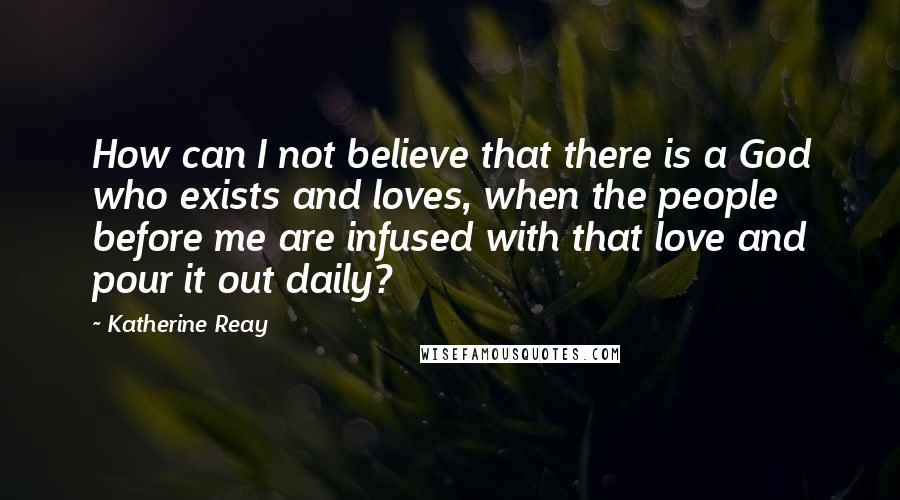 Katherine Reay Quotes: How can I not believe that there is a God who exists and loves, when the people before me are infused with that love and pour it out daily?