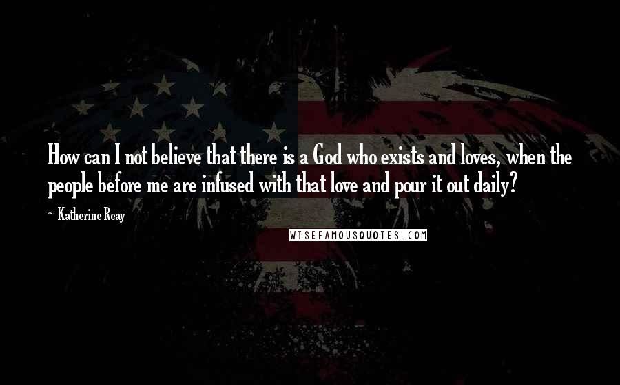 Katherine Reay Quotes: How can I not believe that there is a God who exists and loves, when the people before me are infused with that love and pour it out daily?