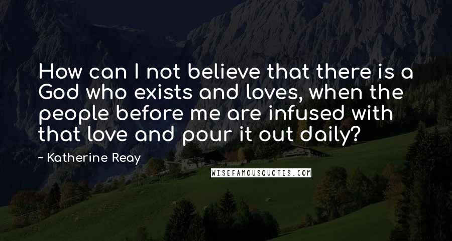 Katherine Reay Quotes: How can I not believe that there is a God who exists and loves, when the people before me are infused with that love and pour it out daily?