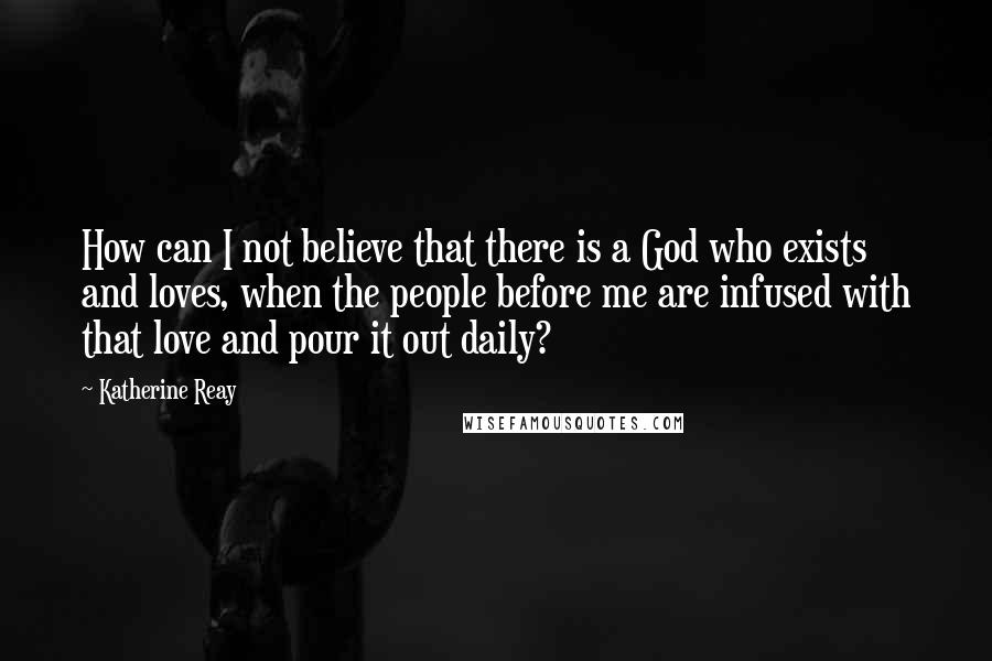 Katherine Reay Quotes: How can I not believe that there is a God who exists and loves, when the people before me are infused with that love and pour it out daily?