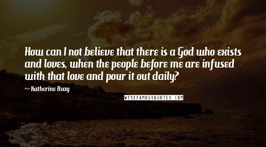 Katherine Reay Quotes: How can I not believe that there is a God who exists and loves, when the people before me are infused with that love and pour it out daily?