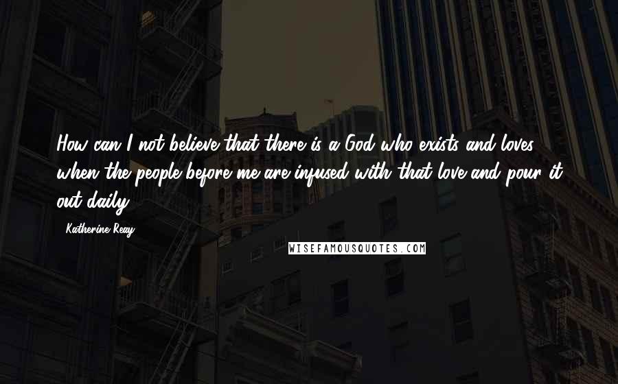 Katherine Reay Quotes: How can I not believe that there is a God who exists and loves, when the people before me are infused with that love and pour it out daily?