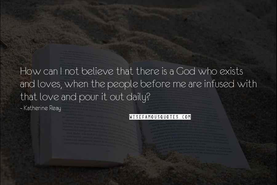 Katherine Reay Quotes: How can I not believe that there is a God who exists and loves, when the people before me are infused with that love and pour it out daily?