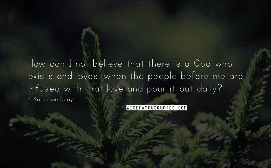 Katherine Reay Quotes: How can I not believe that there is a God who exists and loves, when the people before me are infused with that love and pour it out daily?