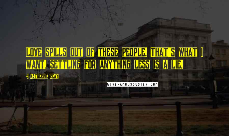 Katherine Reay Quotes: Love spills out of these people. That's what I want. Settling for anything less is a lie.