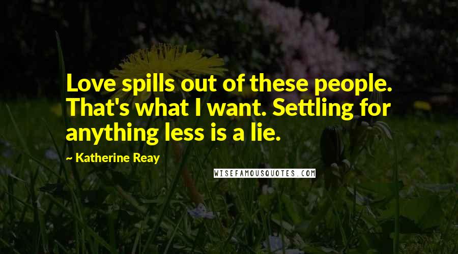 Katherine Reay Quotes: Love spills out of these people. That's what I want. Settling for anything less is a lie.