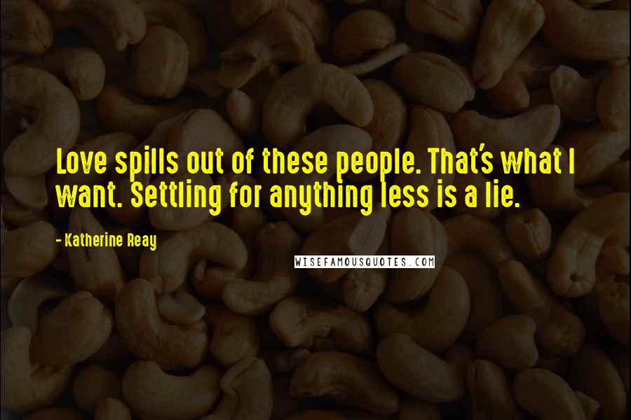 Katherine Reay Quotes: Love spills out of these people. That's what I want. Settling for anything less is a lie.