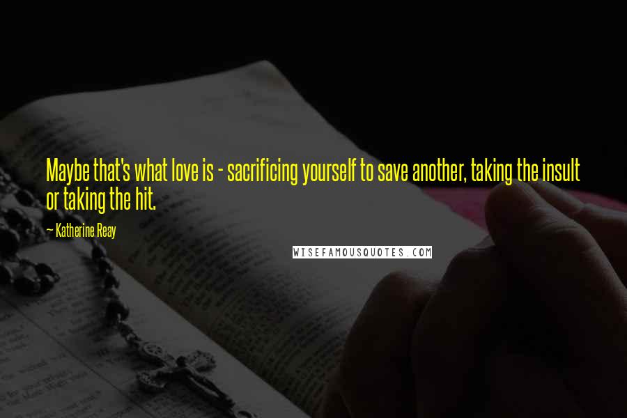 Katherine Reay Quotes: Maybe that's what love is - sacrificing yourself to save another, taking the insult or taking the hit.