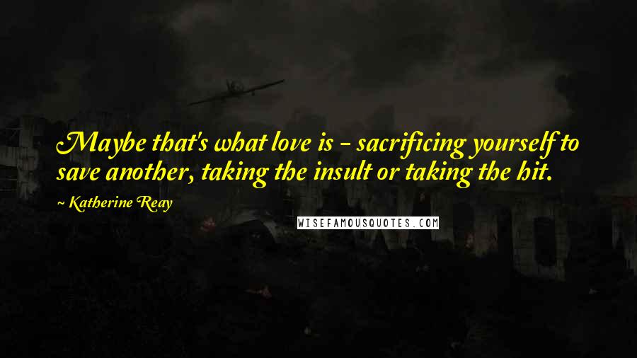 Katherine Reay Quotes: Maybe that's what love is - sacrificing yourself to save another, taking the insult or taking the hit.