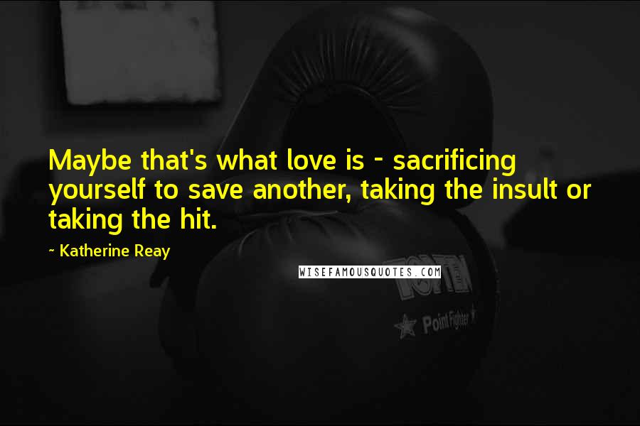 Katherine Reay Quotes: Maybe that's what love is - sacrificing yourself to save another, taking the insult or taking the hit.