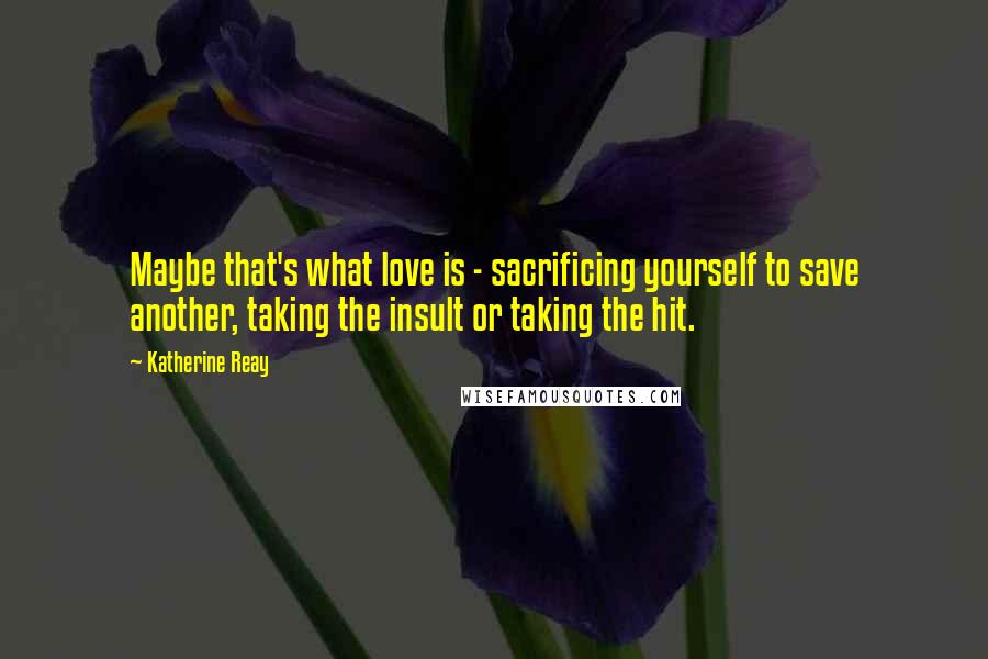 Katherine Reay Quotes: Maybe that's what love is - sacrificing yourself to save another, taking the insult or taking the hit.