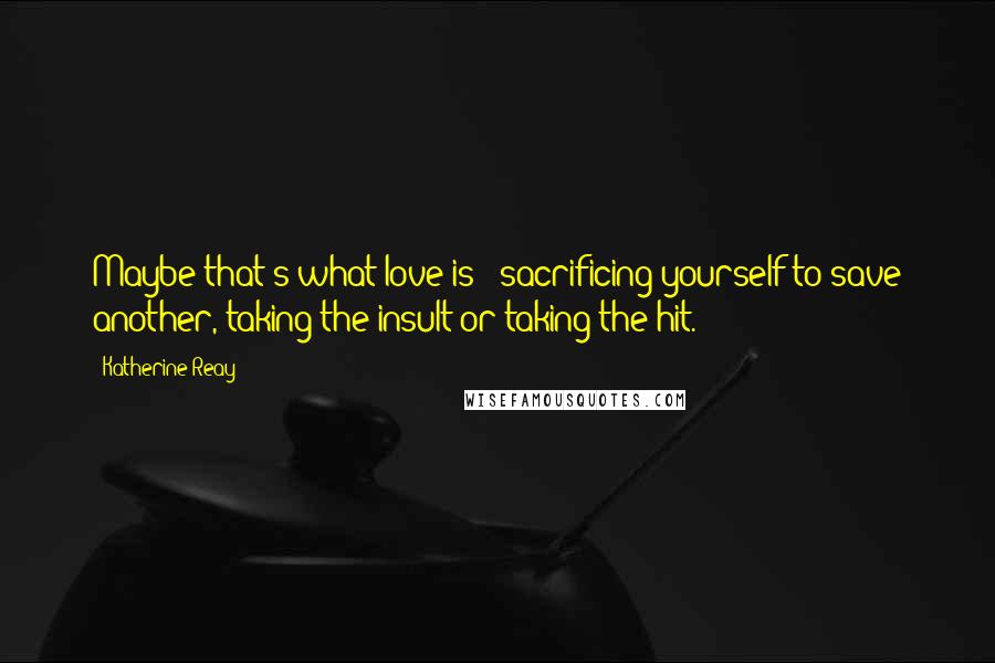 Katherine Reay Quotes: Maybe that's what love is - sacrificing yourself to save another, taking the insult or taking the hit.