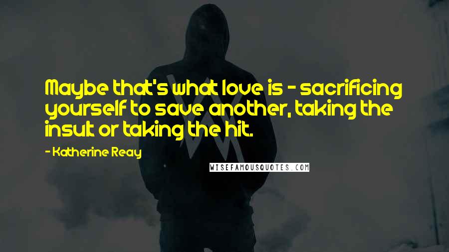 Katherine Reay Quotes: Maybe that's what love is - sacrificing yourself to save another, taking the insult or taking the hit.